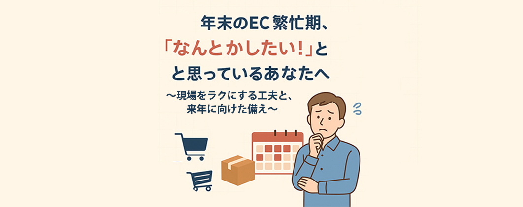 年末のEC繁忙期、「なんとかしたい！」～現場をラクにする工夫と、来年に向けた備え～
